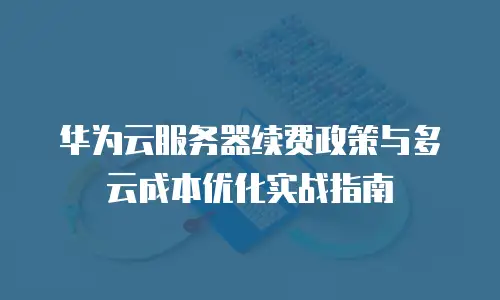 华为云服务器续费政策与多云成本优化实战指南