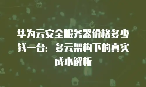 华为云安全服务器价格多少钱一台：多云架构下的真实成本解析