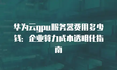 华为云gpu服务器费用多少钱：企业算力成本透明化指南
