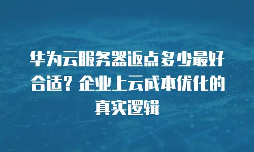 华为云服务器返点多少最好合适？企业上云成本优化的真实逻辑
