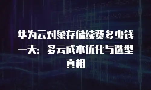 华为云对象存储续费多少钱一天：多云成本优化与选型真相
