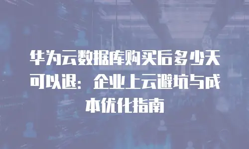 华为云数据库购买后多少天可以退：企业上云避坑与成本优化指南