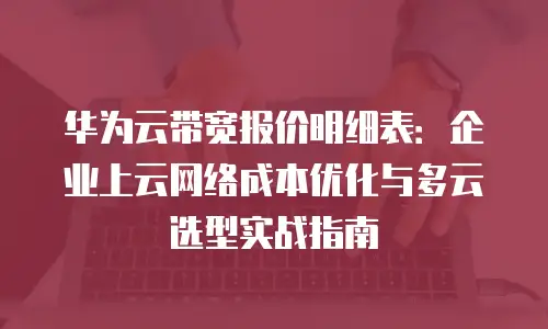 华为云带宽报价明细表：企业上云网络成本优化与多云选型实战指南