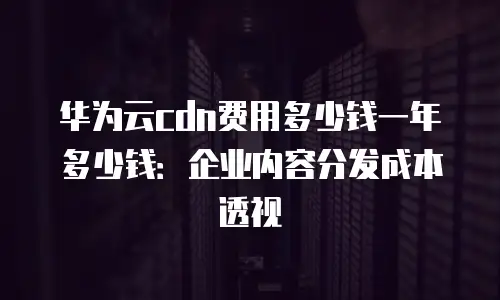 华为云cdn费用多少钱一年多少钱：企业内容分发成本透视