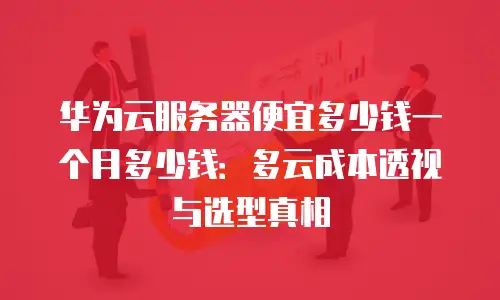 华为云服务器便宜多少钱一个月多少钱：多云成本透视与选型真相