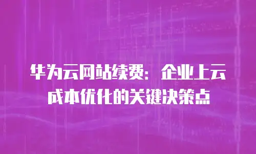 华为云网站续费：企业上云成本优化的关键决策点