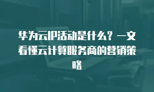 华为云IP活动是什么？一文看懂云计算服务商的营销策略