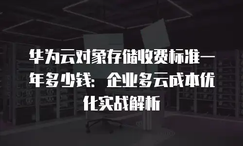 华为云对象存储收费标准一年多少钱：企业多云成本优化实战解析