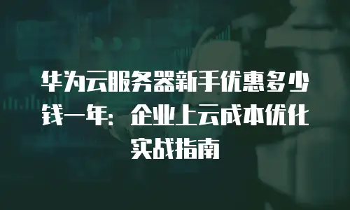 华为云服务器新手优惠多少钱一年：企业上云成本优化实战指南