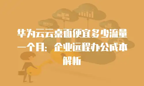 华为云云桌面便宜多少流量一个月：企业远程办公成本解析
