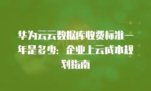 华为云云数据库收费标准一年是多少：企业上云成本规划指南