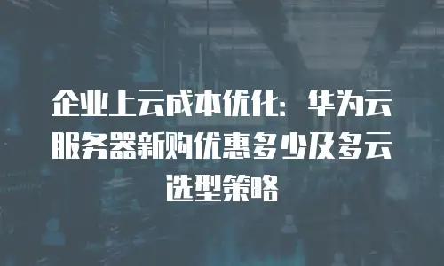 企业上云成本优化：华为云服务器新购优惠多少及多云选型策略