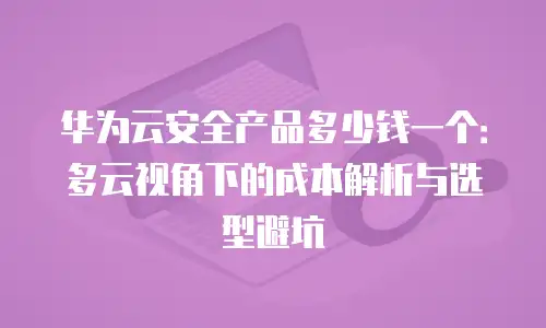 华为云安全产品多少钱一个：多云视角下的成本解析与选型避坑