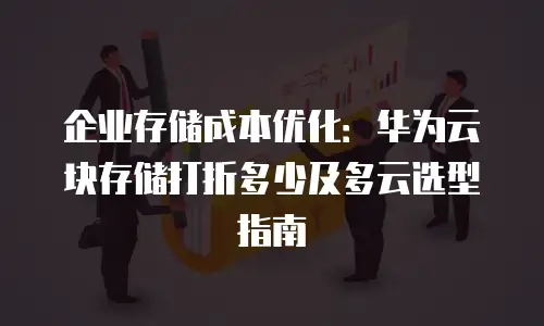 企业存储成本优化：华为云块存储打折多少及多云选型指南