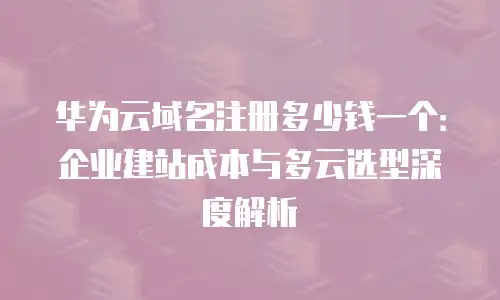 华为云域名注册多少钱一个：企业建站成本与多云选型深度解析