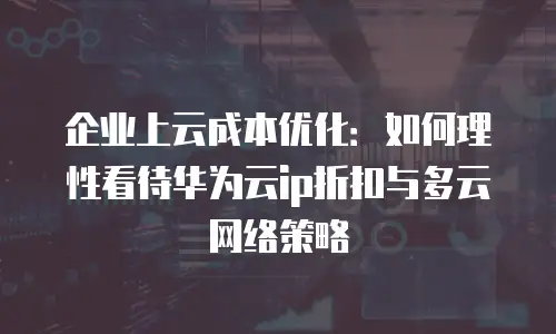 企业上云成本优化：如何理性看待华为云ip折扣与多云网络策略