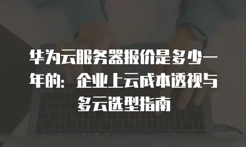 华为云服务器报价是多少一年的：企业上云成本透视与多云选型指南