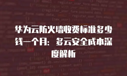 华为云防火墙收费标准多少钱一个月：多云安全成本深度解析