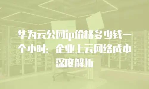 华为云公网ip价格多少钱一个小时：企业上云网络成本深度解析