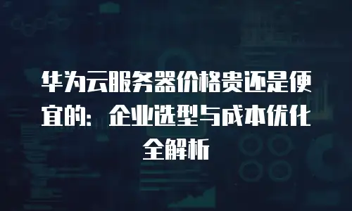 华为云服务器价格贵还是便宜的：企业选型与成本优化全解析