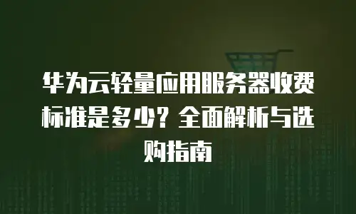 华为云轻量应用服务器收费标准是多少？全面解析与选购指南