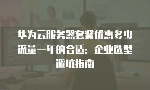 华为云服务器套餐优惠多少流量一年的合适：企业选型避坑指南