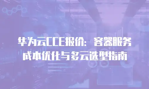 华为云CCE报价：容器服务成本优化与多云选型指南