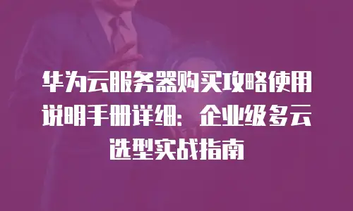 华为云服务器购买攻略使用说明手册详细：企业级多云选型实战指南