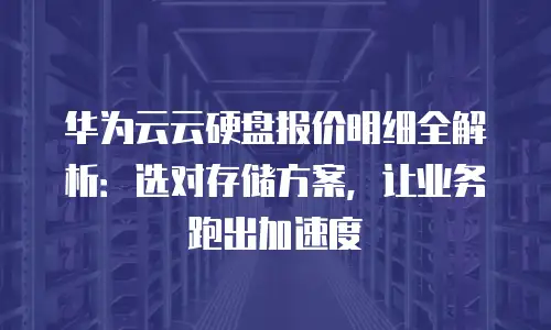 华为云云硬盘报价明细全解析：选对存储方案，让业务跑出加速度
