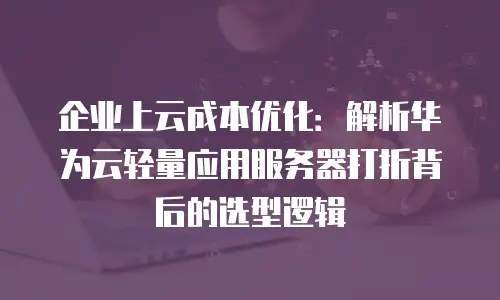 企业上云成本优化：解析华为云轻量应用服务器打折背后的选型逻辑