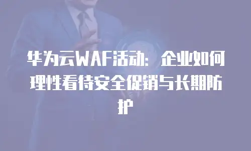 华为云WAF活动：企业如何理性看待安全促销与长期防护