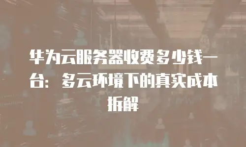 华为云服务器收费多少钱一台：多云环境下的真实成本拆解