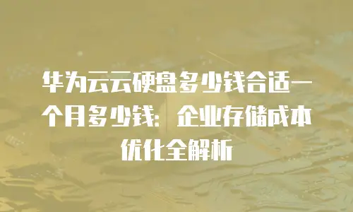 华为云云硬盘多少钱合适一个月多少钱：企业存储成本优化全解析