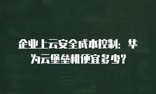企业上云安全成本控制：华为云堡垒机便宜多少？