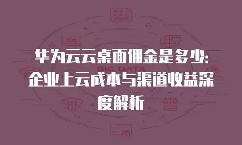 华为云云桌面佣金是多少：企业上云成本与渠道收益深度解析