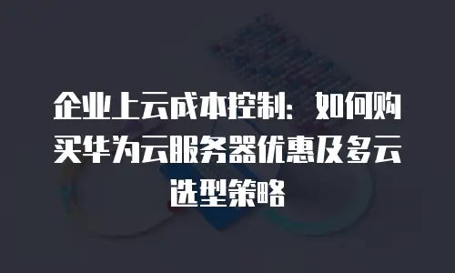 企业上云成本控制：如何购买华为云服务器优惠及多云选型策略