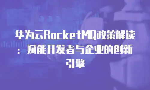 华为云RocketMQ政策解读：赋能开发者与企业的创新引擎