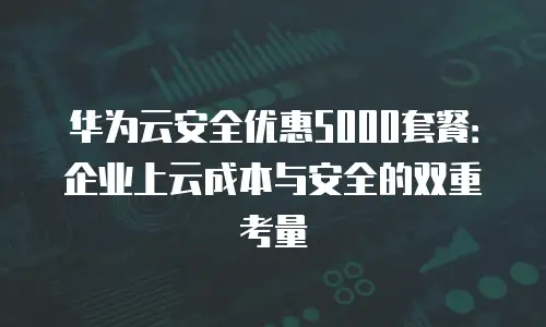 华为云安全优惠5000套餐：企业上云成本与安全的双重考量