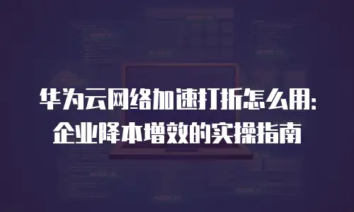 华为云网络加速打折怎么用：企业降本增效的实操指南