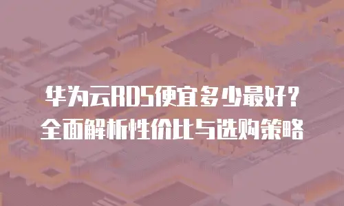 华为云RDS便宜多少最好？全面解析性价比与选购策略