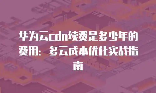 华为云cdn续费是多少年的费用：多云成本优化实战指南