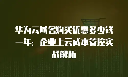 华为云域名购买优惠多少钱一年：企业上云成本管控实战解析