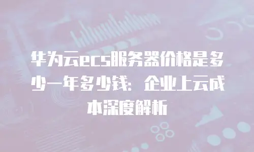 华为云ecs服务器价格是多少一年多少钱：企业上云成本深度解析
