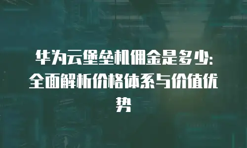 华为云堡垒机佣金是多少：全面解析价格体系与价值优势