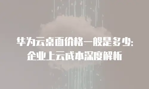 华为云桌面价格一般是多少：企业上云成本深度解析