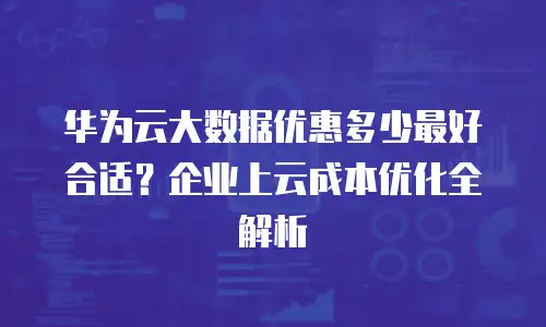 华为云大数据优惠多少最好合适？企业上云成本优化全解析