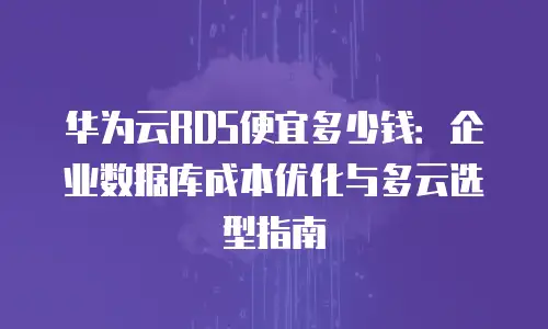 华为云RDS便宜多少钱：企业数据库成本优化与多云选型指南