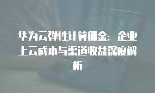 华为云弹性计算佣金：企业上云成本与渠道收益深度解析