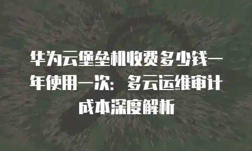 华为云堡垒机收费多少钱一年使用一次：多云运维审计成本深度解析