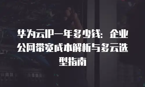 华为云IP一年多少钱：企业公网带宽成本解析与多云选型指南